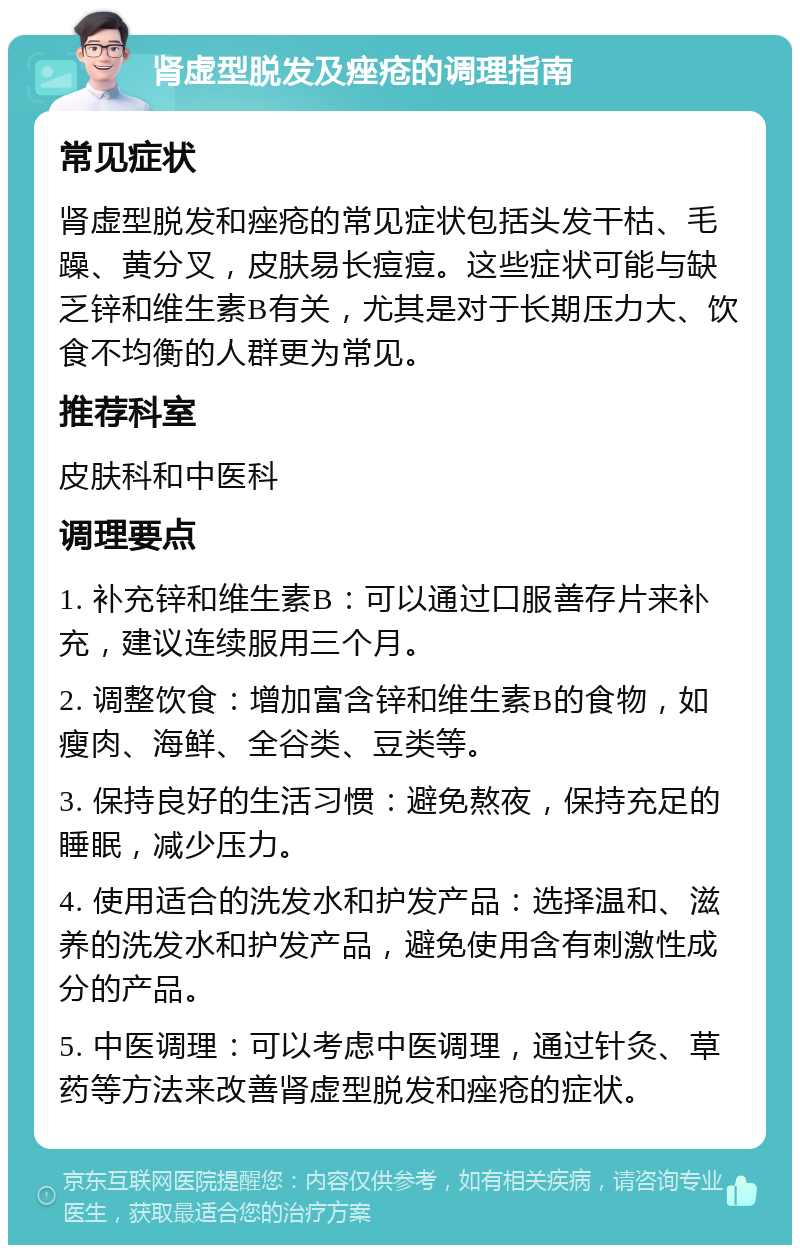 肾虚型脱发及痤疮的调理指南 常见症状 肾虚型脱发和痤疮的常见症状包括头发干枯、毛躁、黄分叉，皮肤易长痘痘。这些症状可能与缺乏锌和维生素B有关，尤其是对于长期压力大、饮食不均衡的人群更为常见。 推荐科室 皮肤科和中医科 调理要点 1. 补充锌和维生素B：可以通过口服善存片来补充，建议连续服用三个月。 2. 调整饮食：增加富含锌和维生素B的食物，如瘦肉、海鲜、全谷类、豆类等。 3. 保持良好的生活习惯：避免熬夜，保持充足的睡眠，减少压力。 4. 使用适合的洗发水和护发产品：选择温和、滋养的洗发水和护发产品，避免使用含有刺激性成分的产品。 5. 中医调理：可以考虑中医调理，通过针灸、草药等方法来改善肾虚型脱发和痤疮的症状。