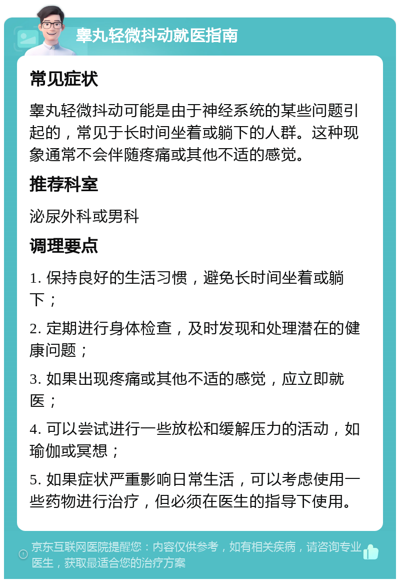 睾丸轻微抖动就医指南 常见症状 睾丸轻微抖动可能是由于神经系统的某些问题引起的，常见于长时间坐着或躺下的人群。这种现象通常不会伴随疼痛或其他不适的感觉。 推荐科室 泌尿外科或男科 调理要点 1. 保持良好的生活习惯，避免长时间坐着或躺下； 2. 定期进行身体检查，及时发现和处理潜在的健康问题； 3. 如果出现疼痛或其他不适的感觉，应立即就医； 4. 可以尝试进行一些放松和缓解压力的活动，如瑜伽或冥想； 5. 如果症状严重影响日常生活，可以考虑使用一些药物进行治疗，但必须在医生的指导下使用。