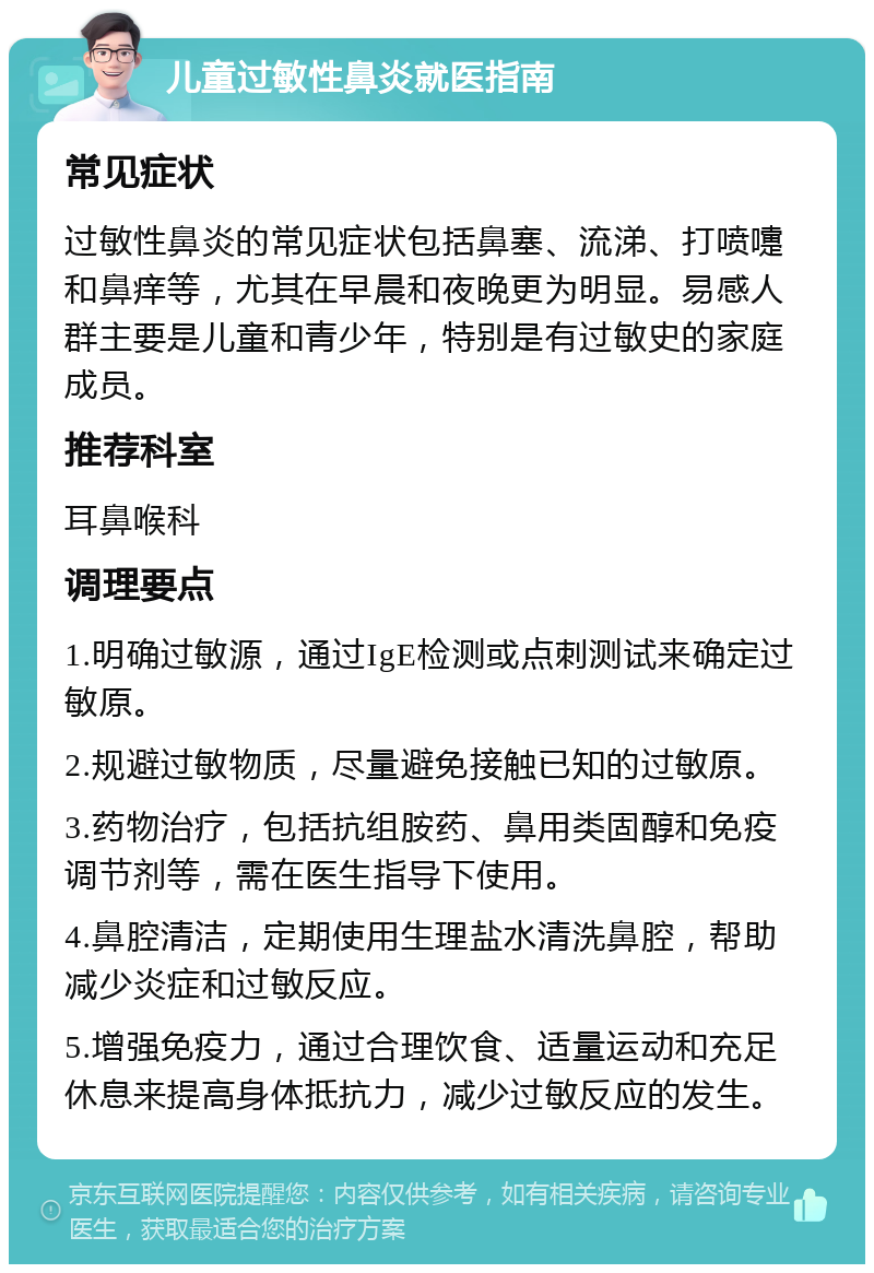 儿童过敏性鼻炎就医指南 常见症状 过敏性鼻炎的常见症状包括鼻塞、流涕、打喷嚏和鼻痒等，尤其在早晨和夜晚更为明显。易感人群主要是儿童和青少年，特别是有过敏史的家庭成员。 推荐科室 耳鼻喉科 调理要点 1.明确过敏源，通过IgE检测或点刺测试来确定过敏原。 2.规避过敏物质，尽量避免接触已知的过敏原。 3.药物治疗，包括抗组胺药、鼻用类固醇和免疫调节剂等，需在医生指导下使用。 4.鼻腔清洁，定期使用生理盐水清洗鼻腔，帮助减少炎症和过敏反应。 5.增强免疫力，通过合理饮食、适量运动和充足休息来提高身体抵抗力，减少过敏反应的发生。