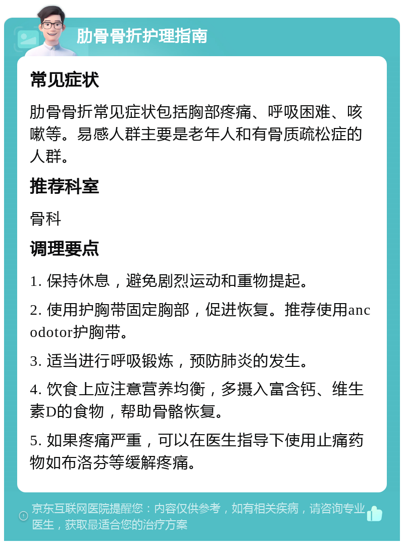 肋骨骨折护理指南 常见症状 肋骨骨折常见症状包括胸部疼痛、呼吸困难、咳嗽等。易感人群主要是老年人和有骨质疏松症的人群。 推荐科室 骨科 调理要点 1. 保持休息，避免剧烈运动和重物提起。 2. 使用护胸带固定胸部，促进恢复。推荐使用ancodotor护胸带。 3. 适当进行呼吸锻炼，预防肺炎的发生。 4. 饮食上应注意营养均衡，多摄入富含钙、维生素D的食物，帮助骨骼恢复。 5. 如果疼痛严重，可以在医生指导下使用止痛药物如布洛芬等缓解疼痛。