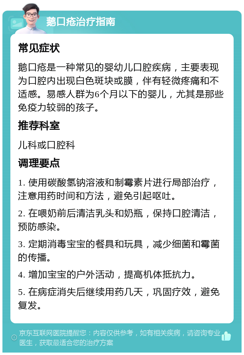 鹅口疮治疗指南 常见症状 鹅口疮是一种常见的婴幼儿口腔疾病，主要表现为口腔内出现白色斑块或膜，伴有轻微疼痛和不适感。易感人群为6个月以下的婴儿，尤其是那些免疫力较弱的孩子。 推荐科室 儿科或口腔科 调理要点 1. 使用碳酸氢钠溶液和制霉素片进行局部治疗，注意用药时间和方法，避免引起呕吐。 2. 在喂奶前后清洁乳头和奶瓶，保持口腔清洁，预防感染。 3. 定期消毒宝宝的餐具和玩具，减少细菌和霉菌的传播。 4. 增加宝宝的户外活动，提高机体抵抗力。 5. 在病症消失后继续用药几天，巩固疗效，避免复发。