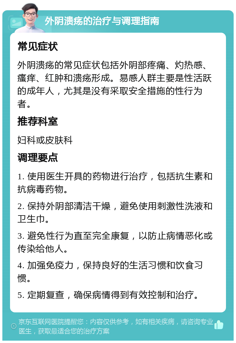 外阴溃疡的治疗与调理指南 常见症状 外阴溃疡的常见症状包括外阴部疼痛、灼热感、瘙痒、红肿和溃疡形成。易感人群主要是性活跃的成年人，尤其是没有采取安全措施的性行为者。 推荐科室 妇科或皮肤科 调理要点 1. 使用医生开具的药物进行治疗，包括抗生素和抗病毒药物。 2. 保持外阴部清洁干燥，避免使用刺激性洗液和卫生巾。 3. 避免性行为直至完全康复，以防止病情恶化或传染给他人。 4. 加强免疫力，保持良好的生活习惯和饮食习惯。 5. 定期复查，确保病情得到有效控制和治疗。