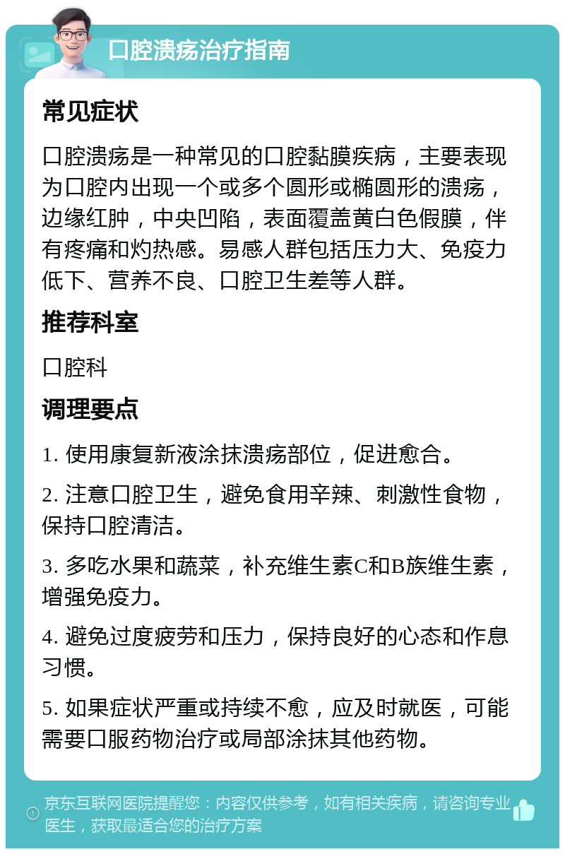 口腔溃疡治疗指南 常见症状 口腔溃疡是一种常见的口腔黏膜疾病，主要表现为口腔内出现一个或多个圆形或椭圆形的溃疡，边缘红肿，中央凹陷，表面覆盖黄白色假膜，伴有疼痛和灼热感。易感人群包括压力大、免疫力低下、营养不良、口腔卫生差等人群。 推荐科室 口腔科 调理要点 1. 使用康复新液涂抹溃疡部位，促进愈合。 2. 注意口腔卫生，避免食用辛辣、刺激性食物，保持口腔清洁。 3. 多吃水果和蔬菜，补充维生素C和B族维生素，增强免疫力。 4. 避免过度疲劳和压力，保持良好的心态和作息习惯。 5. 如果症状严重或持续不愈，应及时就医，可能需要口服药物治疗或局部涂抹其他药物。