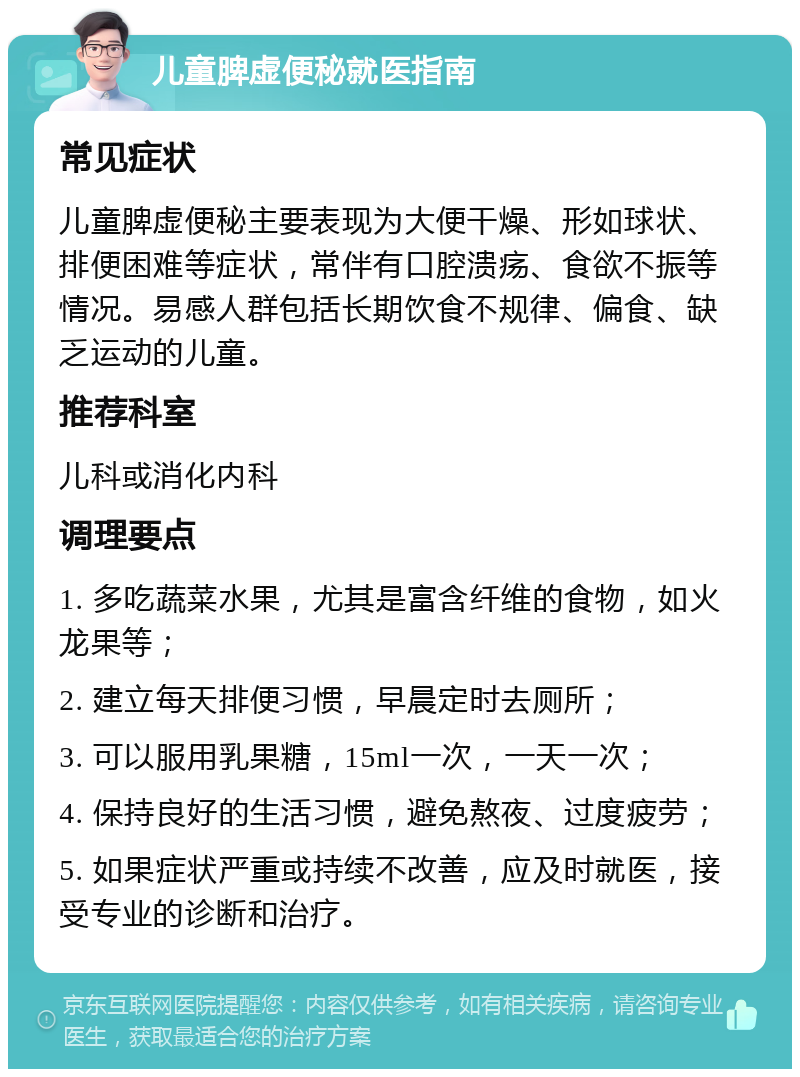 儿童脾虚便秘就医指南 常见症状 儿童脾虚便秘主要表现为大便干燥、形如球状、排便困难等症状，常伴有口腔溃疡、食欲不振等情况。易感人群包括长期饮食不规律、偏食、缺乏运动的儿童。 推荐科室 儿科或消化内科 调理要点 1. 多吃蔬菜水果，尤其是富含纤维的食物，如火龙果等； 2. 建立每天排便习惯，早晨定时去厕所； 3. 可以服用乳果糖，15ml一次，一天一次； 4. 保持良好的生活习惯，避免熬夜、过度疲劳； 5. 如果症状严重或持续不改善，应及时就医，接受专业的诊断和治疗。