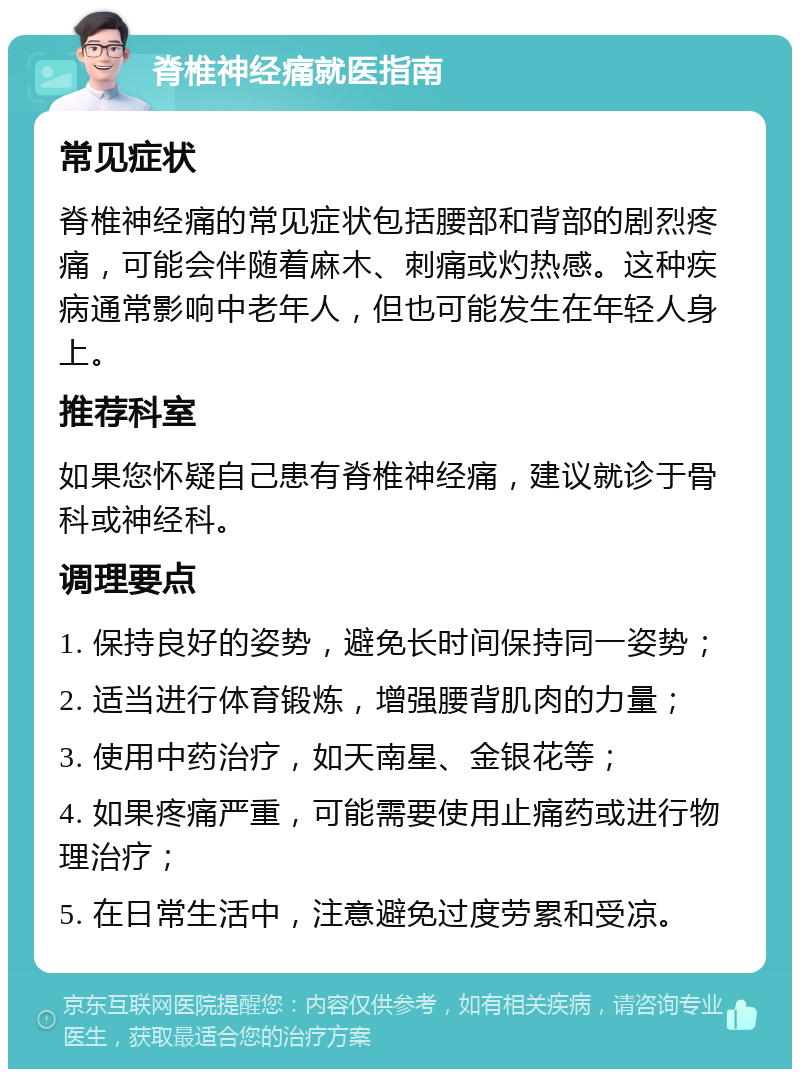 脊椎神经痛就医指南 常见症状 脊椎神经痛的常见症状包括腰部和背部的剧烈疼痛，可能会伴随着麻木、刺痛或灼热感。这种疾病通常影响中老年人，但也可能发生在年轻人身上。 推荐科室 如果您怀疑自己患有脊椎神经痛，建议就诊于骨科或神经科。 调理要点 1. 保持良好的姿势，避免长时间保持同一姿势； 2. 适当进行体育锻炼，增强腰背肌肉的力量； 3. 使用中药治疗，如天南星、金银花等； 4. 如果疼痛严重，可能需要使用止痛药或进行物理治疗； 5. 在日常生活中，注意避免过度劳累和受凉。