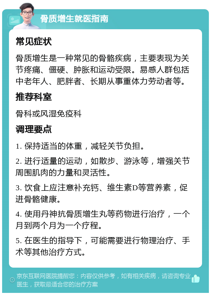 骨质增生就医指南 常见症状 骨质增生是一种常见的骨骼疾病，主要表现为关节疼痛、僵硬、肿胀和运动受限。易感人群包括中老年人、肥胖者、长期从事重体力劳动者等。 推荐科室 骨科或风湿免疫科 调理要点 1. 保持适当的体重，减轻关节负担。 2. 进行适量的运动，如散步、游泳等，增强关节周围肌肉的力量和灵活性。 3. 饮食上应注意补充钙、维生素D等营养素，促进骨骼健康。 4. 使用丹神抗骨质增生丸等药物进行治疗，一个月到两个月为一个疗程。 5. 在医生的指导下，可能需要进行物理治疗、手术等其他治疗方式。