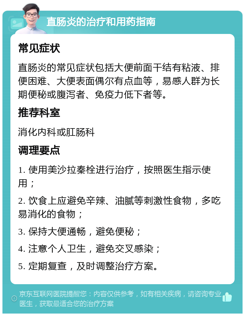 直肠炎的治疗和用药指南 常见症状 直肠炎的常见症状包括大便前面干结有粘液、排便困难、大便表面偶尔有点血等，易感人群为长期便秘或腹泻者、免疫力低下者等。 推荐科室 消化内科或肛肠科 调理要点 1. 使用美沙拉秦栓进行治疗，按照医生指示使用； 2. 饮食上应避免辛辣、油腻等刺激性食物，多吃易消化的食物； 3. 保持大便通畅，避免便秘； 4. 注意个人卫生，避免交叉感染； 5. 定期复查，及时调整治疗方案。