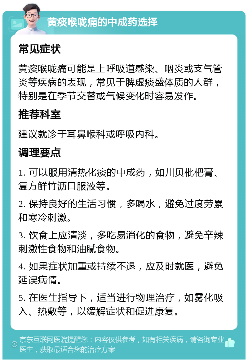 黄痰喉咙痛的中成药选择 常见症状 黄痰喉咙痛可能是上呼吸道感染、咽炎或支气管炎等疾病的表现，常见于脾虚痰盛体质的人群，特别是在季节交替或气候变化时容易发作。 推荐科室 建议就诊于耳鼻喉科或呼吸内科。 调理要点 1. 可以服用清热化痰的中成药，如川贝枇杷膏、复方鲜竹沥口服液等。 2. 保持良好的生活习惯，多喝水，避免过度劳累和寒冷刺激。 3. 饮食上应清淡，多吃易消化的食物，避免辛辣刺激性食物和油腻食物。 4. 如果症状加重或持续不退，应及时就医，避免延误病情。 5. 在医生指导下，适当进行物理治疗，如雾化吸入、热敷等，以缓解症状和促进康复。