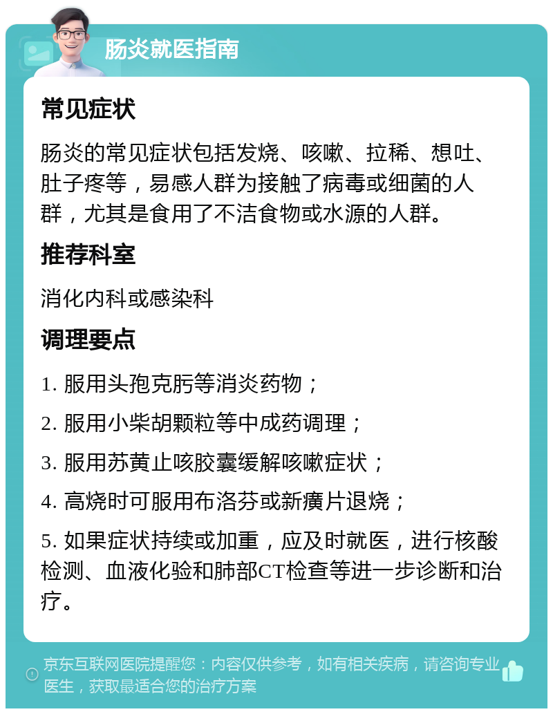 肠炎就医指南 常见症状 肠炎的常见症状包括发烧、咳嗽、拉稀、想吐、肚子疼等，易感人群为接触了病毒或细菌的人群，尤其是食用了不洁食物或水源的人群。 推荐科室 消化内科或感染科 调理要点 1. 服用头孢克肟等消炎药物； 2. 服用小柴胡颗粒等中成药调理； 3. 服用苏黄止咳胶囊缓解咳嗽症状； 4. 高烧时可服用布洛芬或新癀片退烧； 5. 如果症状持续或加重，应及时就医，进行核酸检测、血液化验和肺部CT检查等进一步诊断和治疗。