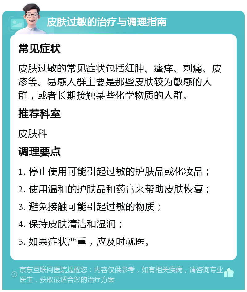 皮肤过敏的治疗与调理指南 常见症状 皮肤过敏的常见症状包括红肿、瘙痒、刺痛、皮疹等。易感人群主要是那些皮肤较为敏感的人群，或者长期接触某些化学物质的人群。 推荐科室 皮肤科 调理要点 1. 停止使用可能引起过敏的护肤品或化妆品； 2. 使用温和的护肤品和药膏来帮助皮肤恢复； 3. 避免接触可能引起过敏的物质； 4. 保持皮肤清洁和湿润； 5. 如果症状严重，应及时就医。