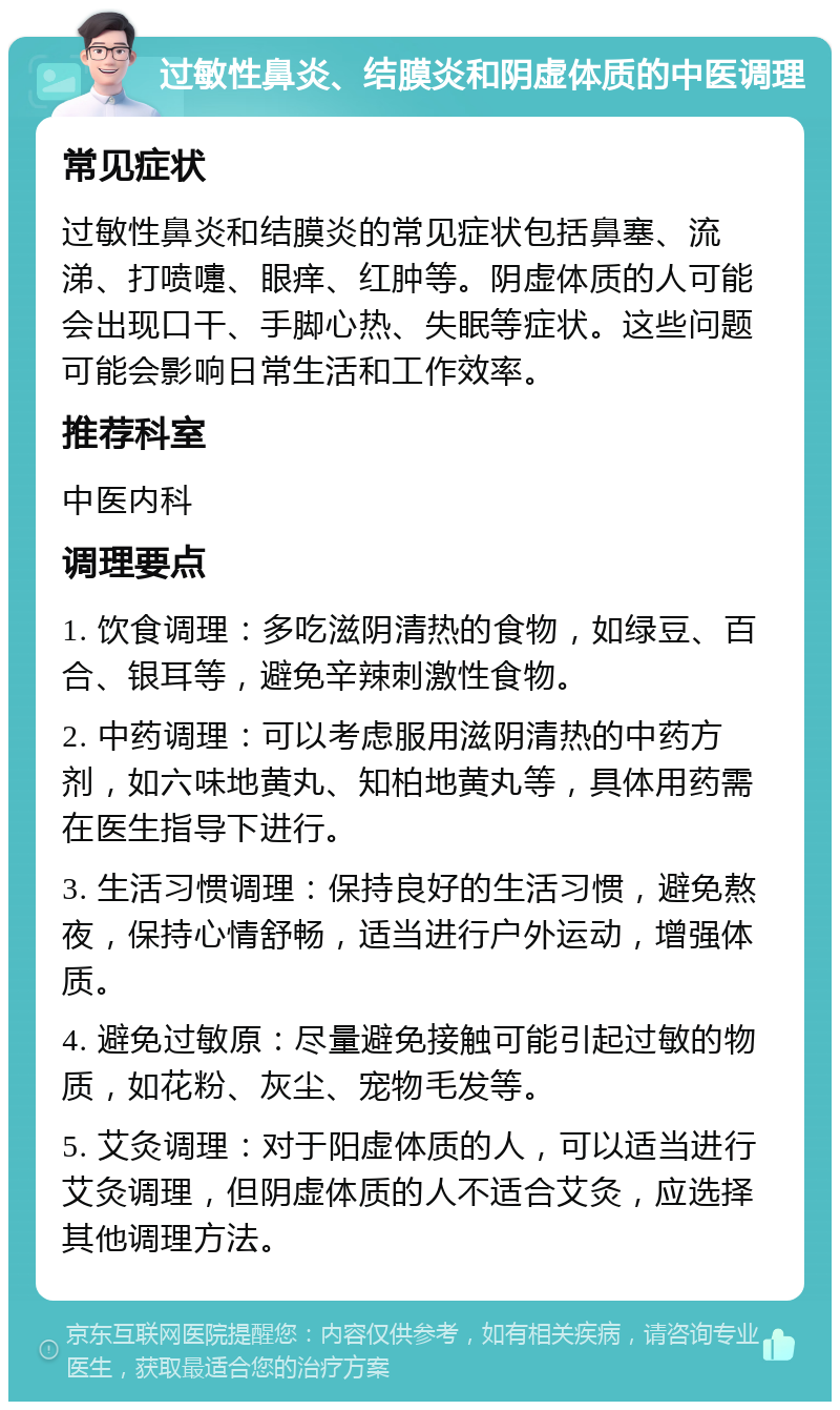 过敏性鼻炎、结膜炎和阴虚体质的中医调理 常见症状 过敏性鼻炎和结膜炎的常见症状包括鼻塞、流涕、打喷嚏、眼痒、红肿等。阴虚体质的人可能会出现口干、手脚心热、失眠等症状。这些问题可能会影响日常生活和工作效率。 推荐科室 中医内科 调理要点 1. 饮食调理：多吃滋阴清热的食物，如绿豆、百合、银耳等，避免辛辣刺激性食物。 2. 中药调理：可以考虑服用滋阴清热的中药方剂，如六味地黄丸、知柏地黄丸等，具体用药需在医生指导下进行。 3. 生活习惯调理：保持良好的生活习惯，避免熬夜，保持心情舒畅，适当进行户外运动，增强体质。 4. 避免过敏原：尽量避免接触可能引起过敏的物质，如花粉、灰尘、宠物毛发等。 5. 艾灸调理：对于阳虚体质的人，可以适当进行艾灸调理，但阴虚体质的人不适合艾灸，应选择其他调理方法。