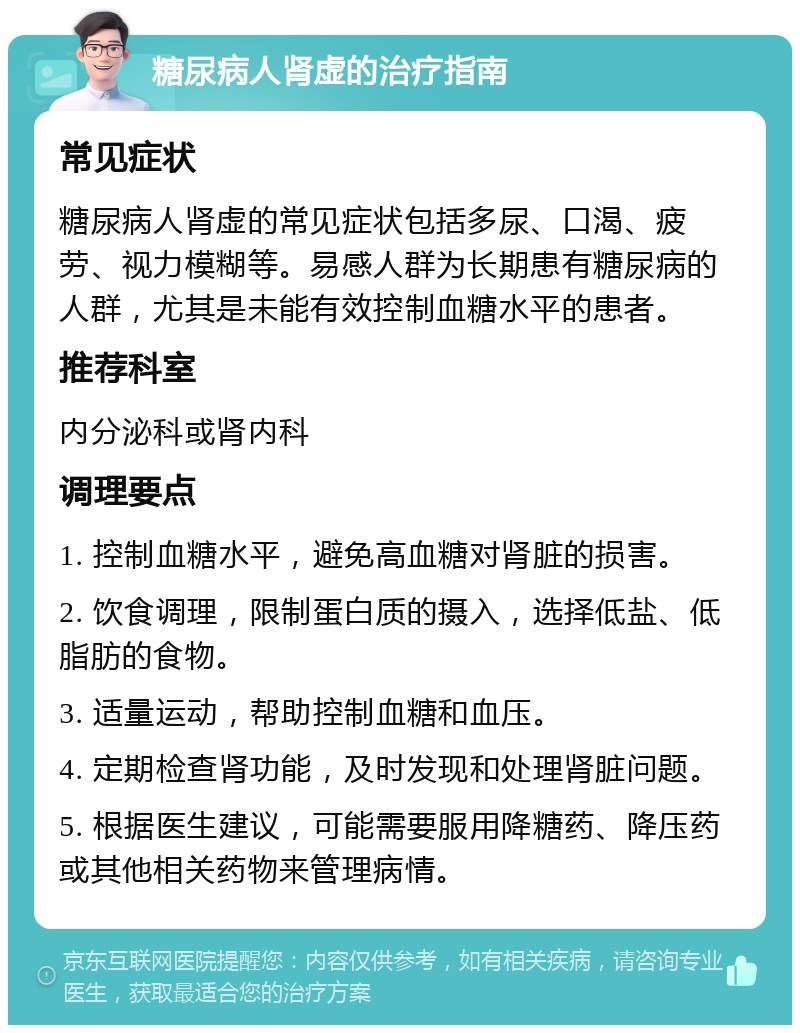 糖尿病人肾虚的治疗指南 常见症状 糖尿病人肾虚的常见症状包括多尿、口渴、疲劳、视力模糊等。易感人群为长期患有糖尿病的人群，尤其是未能有效控制血糖水平的患者。 推荐科室 内分泌科或肾内科 调理要点 1. 控制血糖水平，避免高血糖对肾脏的损害。 2. 饮食调理，限制蛋白质的摄入，选择低盐、低脂肪的食物。 3. 适量运动，帮助控制血糖和血压。 4. 定期检查肾功能，及时发现和处理肾脏问题。 5. 根据医生建议，可能需要服用降糖药、降压药或其他相关药物来管理病情。