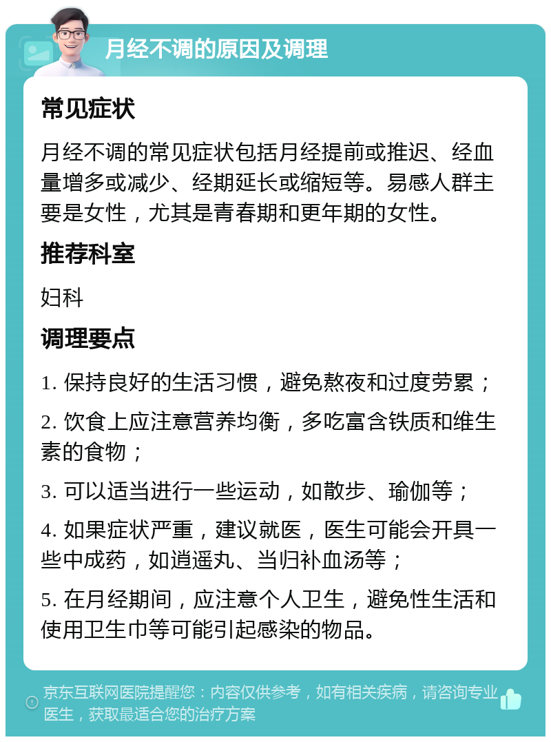 月经不调的原因及调理 常见症状 月经不调的常见症状包括月经提前或推迟、经血量增多或减少、经期延长或缩短等。易感人群主要是女性，尤其是青春期和更年期的女性。 推荐科室 妇科 调理要点 1. 保持良好的生活习惯，避免熬夜和过度劳累； 2. 饮食上应注意营养均衡，多吃富含铁质和维生素的食物； 3. 可以适当进行一些运动，如散步、瑜伽等； 4. 如果症状严重，建议就医，医生可能会开具一些中成药，如逍遥丸、当归补血汤等； 5. 在月经期间，应注意个人卫生，避免性生活和使用卫生巾等可能引起感染的物品。