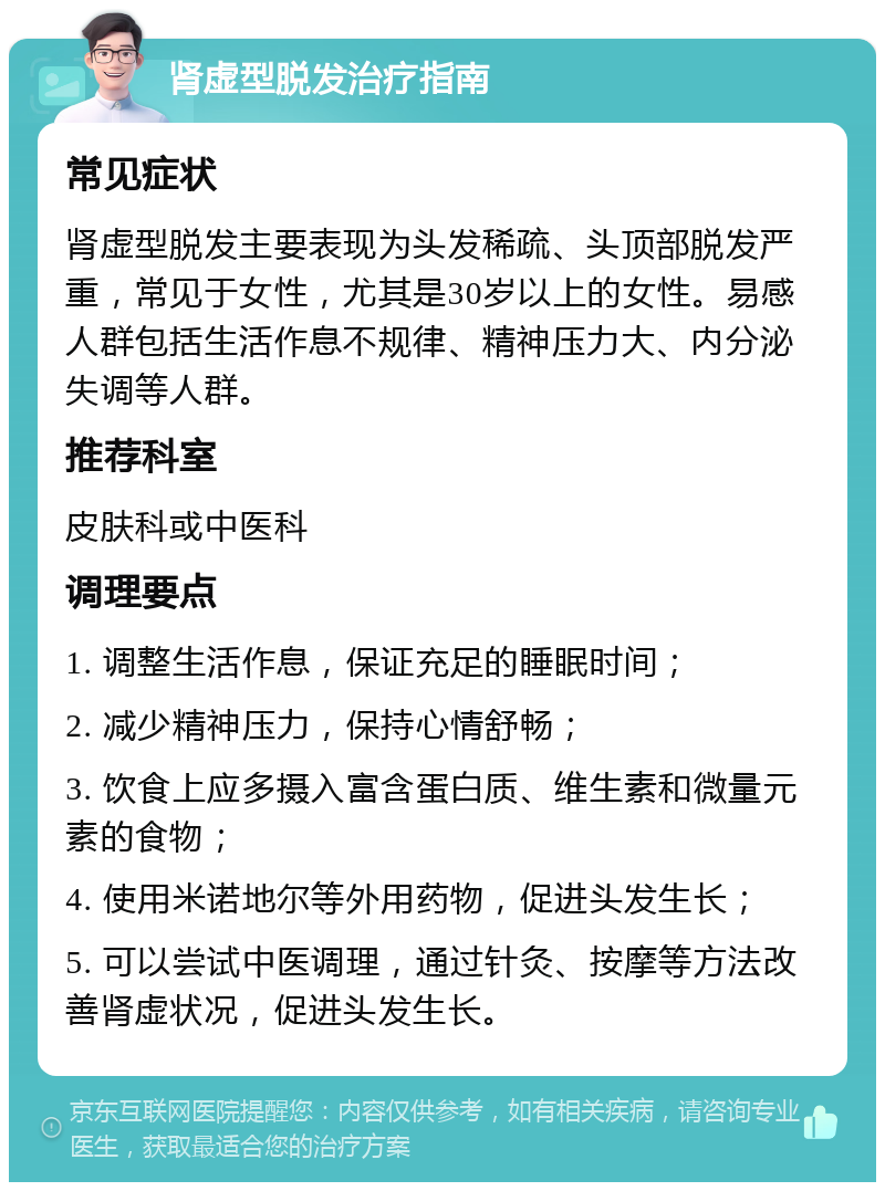 肾虚型脱发治疗指南 常见症状 肾虚型脱发主要表现为头发稀疏、头顶部脱发严重，常见于女性，尤其是30岁以上的女性。易感人群包括生活作息不规律、精神压力大、内分泌失调等人群。 推荐科室 皮肤科或中医科 调理要点 1. 调整生活作息，保证充足的睡眠时间； 2. 减少精神压力，保持心情舒畅； 3. 饮食上应多摄入富含蛋白质、维生素和微量元素的食物； 4. 使用米诺地尔等外用药物，促进头发生长； 5. 可以尝试中医调理，通过针灸、按摩等方法改善肾虚状况，促进头发生长。