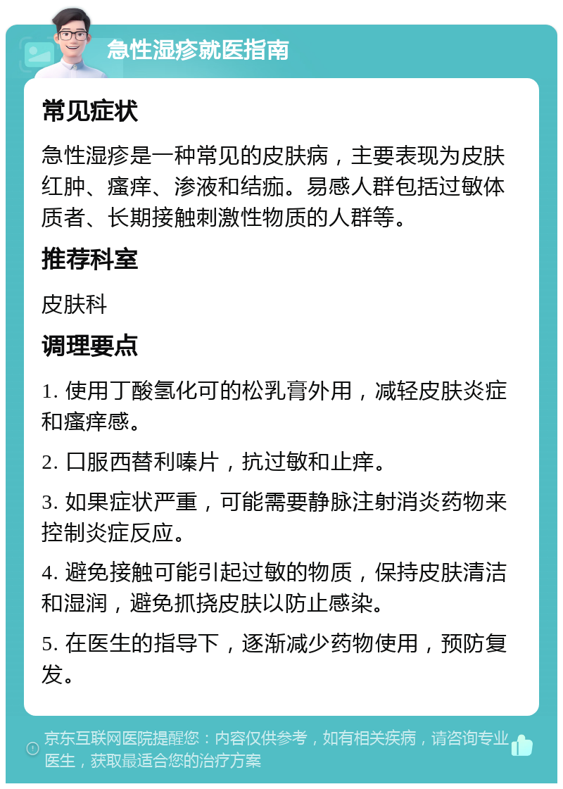 急性湿疹就医指南 常见症状 急性湿疹是一种常见的皮肤病，主要表现为皮肤红肿、瘙痒、渗液和结痂。易感人群包括过敏体质者、长期接触刺激性物质的人群等。 推荐科室 皮肤科 调理要点 1. 使用丁酸氢化可的松乳膏外用，减轻皮肤炎症和瘙痒感。 2. 口服西替利嗪片，抗过敏和止痒。 3. 如果症状严重，可能需要静脉注射消炎药物来控制炎症反应。 4. 避免接触可能引起过敏的物质，保持皮肤清洁和湿润，避免抓挠皮肤以防止感染。 5. 在医生的指导下，逐渐减少药物使用，预防复发。