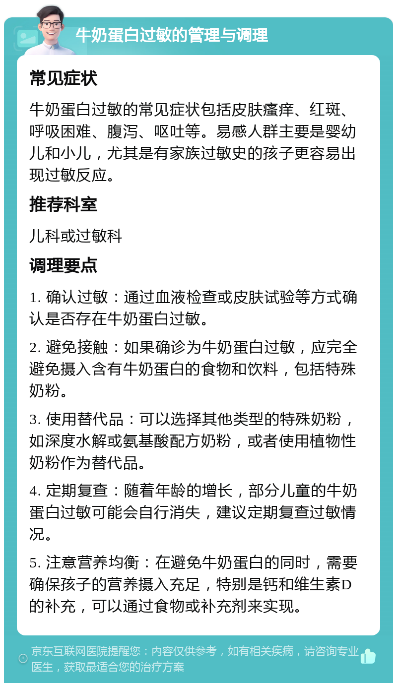 牛奶蛋白过敏的管理与调理 常见症状 牛奶蛋白过敏的常见症状包括皮肤瘙痒、红斑、呼吸困难、腹泻、呕吐等。易感人群主要是婴幼儿和小儿，尤其是有家族过敏史的孩子更容易出现过敏反应。 推荐科室 儿科或过敏科 调理要点 1. 确认过敏：通过血液检查或皮肤试验等方式确认是否存在牛奶蛋白过敏。 2. 避免接触：如果确诊为牛奶蛋白过敏，应完全避免摄入含有牛奶蛋白的食物和饮料，包括特殊奶粉。 3. 使用替代品：可以选择其他类型的特殊奶粉，如深度水解或氨基酸配方奶粉，或者使用植物性奶粉作为替代品。 4. 定期复查：随着年龄的增长，部分儿童的牛奶蛋白过敏可能会自行消失，建议定期复查过敏情况。 5. 注意营养均衡：在避免牛奶蛋白的同时，需要确保孩子的营养摄入充足，特别是钙和维生素D的补充，可以通过食物或补充剂来实现。