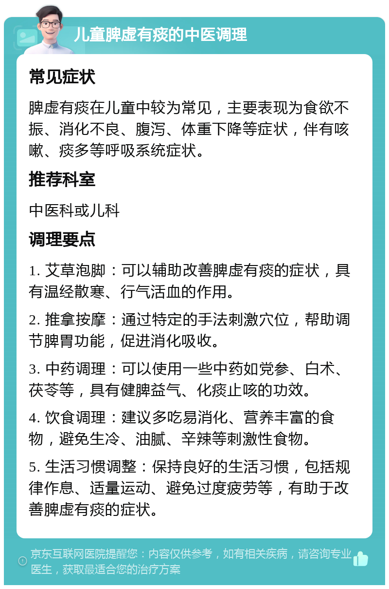 儿童脾虚有痰的中医调理 常见症状 脾虚有痰在儿童中较为常见，主要表现为食欲不振、消化不良、腹泻、体重下降等症状，伴有咳嗽、痰多等呼吸系统症状。 推荐科室 中医科或儿科 调理要点 1. 艾草泡脚：可以辅助改善脾虚有痰的症状，具有温经散寒、行气活血的作用。 2. 推拿按摩：通过特定的手法刺激穴位，帮助调节脾胃功能，促进消化吸收。 3. 中药调理：可以使用一些中药如党参、白术、茯苓等，具有健脾益气、化痰止咳的功效。 4. 饮食调理：建议多吃易消化、营养丰富的食物，避免生冷、油腻、辛辣等刺激性食物。 5. 生活习惯调整：保持良好的生活习惯，包括规律作息、适量运动、避免过度疲劳等，有助于改善脾虚有痰的症状。