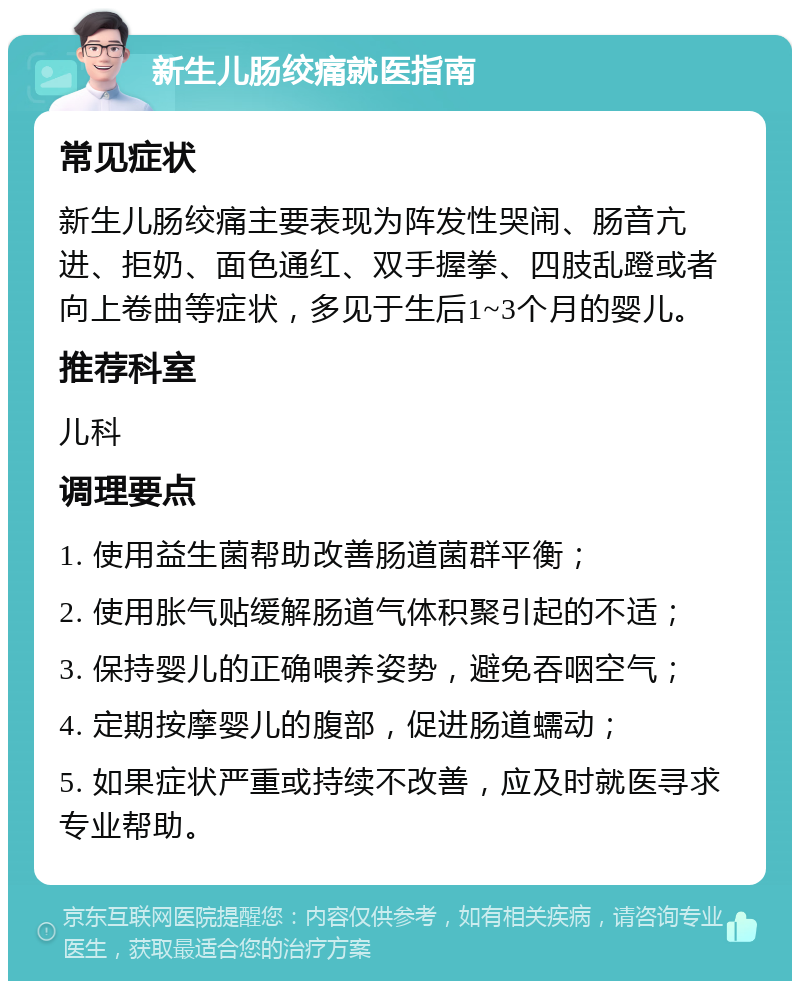 新生儿肠绞痛就医指南 常见症状 新生儿肠绞痛主要表现为阵发性哭闹、肠音亢进、拒奶、面色通红、双手握拳、四肢乱蹬或者向上卷曲等症状，多见于生后1~3个月的婴儿。 推荐科室 儿科 调理要点 1. 使用益生菌帮助改善肠道菌群平衡； 2. 使用胀气贴缓解肠道气体积聚引起的不适； 3. 保持婴儿的正确喂养姿势，避免吞咽空气； 4. 定期按摩婴儿的腹部，促进肠道蠕动； 5. 如果症状严重或持续不改善，应及时就医寻求专业帮助。