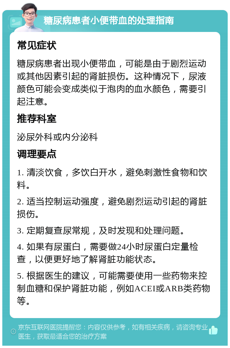 糖尿病患者小便带血的处理指南 常见症状 糖尿病患者出现小便带血，可能是由于剧烈运动或其他因素引起的肾脏损伤。这种情况下，尿液颜色可能会变成类似于泡肉的血水颜色，需要引起注意。 推荐科室 泌尿外科或内分泌科 调理要点 1. 清淡饮食，多饮白开水，避免刺激性食物和饮料。 2. 适当控制运动强度，避免剧烈运动引起的肾脏损伤。 3. 定期复查尿常规，及时发现和处理问题。 4. 如果有尿蛋白，需要做24小时尿蛋白定量检查，以便更好地了解肾脏功能状态。 5. 根据医生的建议，可能需要使用一些药物来控制血糖和保护肾脏功能，例如ACEI或ARB类药物等。