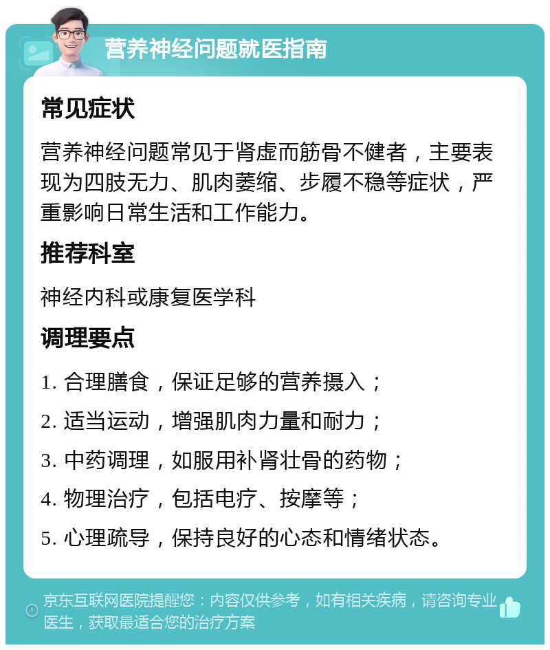 营养神经问题就医指南 常见症状 营养神经问题常见于肾虚而筋骨不健者，主要表现为四肢无力、肌肉萎缩、步履不稳等症状，严重影响日常生活和工作能力。 推荐科室 神经内科或康复医学科 调理要点 1. 合理膳食，保证足够的营养摄入； 2. 适当运动，增强肌肉力量和耐力； 3. 中药调理，如服用补肾壮骨的药物； 4. 物理治疗，包括电疗、按摩等； 5. 心理疏导，保持良好的心态和情绪状态。