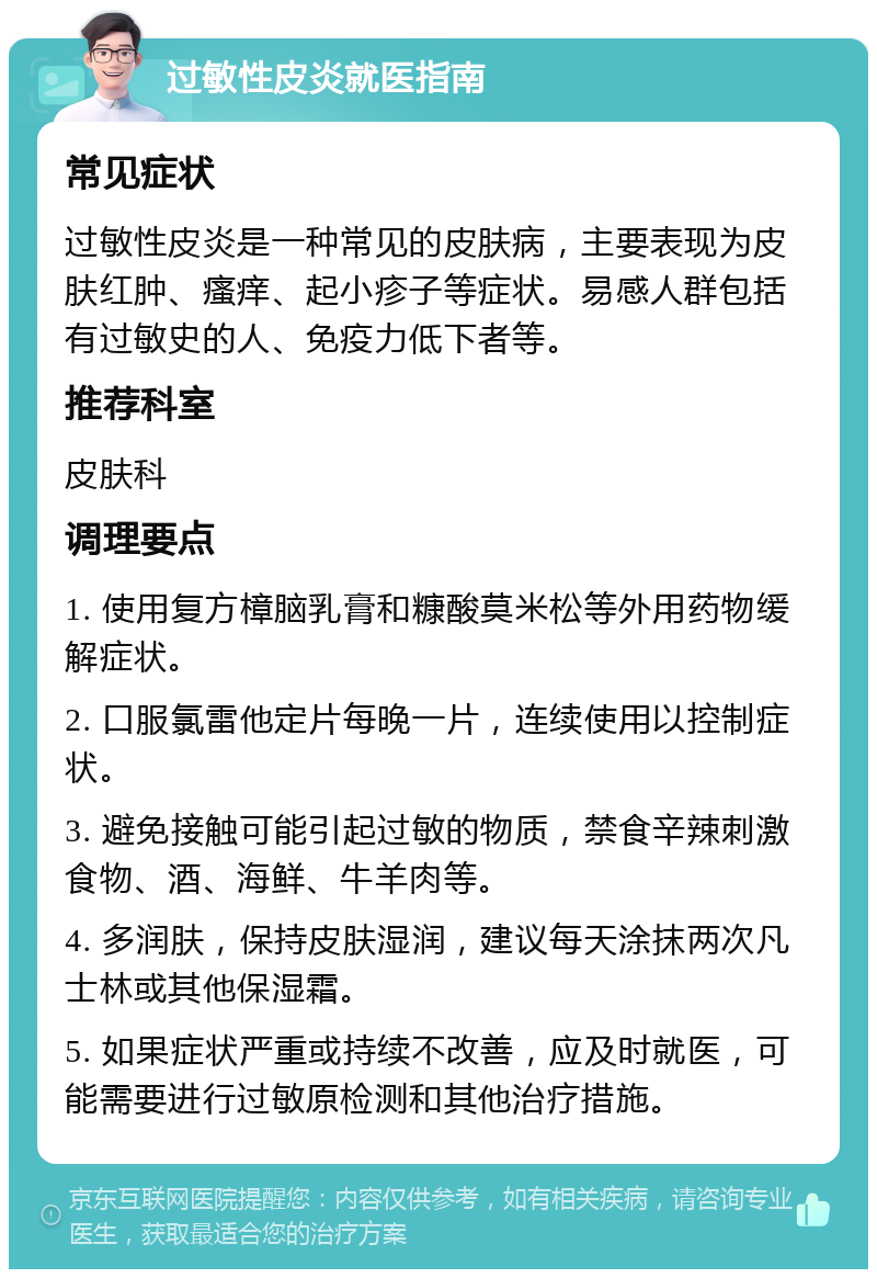 过敏性皮炎就医指南 常见症状 过敏性皮炎是一种常见的皮肤病，主要表现为皮肤红肿、瘙痒、起小疹子等症状。易感人群包括有过敏史的人、免疫力低下者等。 推荐科室 皮肤科 调理要点 1. 使用复方樟脑乳膏和糠酸莫米松等外用药物缓解症状。 2. 口服氯雷他定片每晚一片，连续使用以控制症状。 3. 避免接触可能引起过敏的物质，禁食辛辣刺激食物、酒、海鲜、牛羊肉等。 4. 多润肤，保持皮肤湿润，建议每天涂抹两次凡士林或其他保湿霜。 5. 如果症状严重或持续不改善，应及时就医，可能需要进行过敏原检测和其他治疗措施。