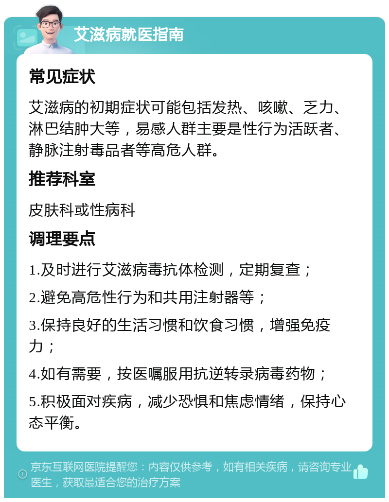 艾滋病就医指南 常见症状 艾滋病的初期症状可能包括发热、咳嗽、乏力、淋巴结肿大等，易感人群主要是性行为活跃者、静脉注射毒品者等高危人群。 推荐科室 皮肤科或性病科 调理要点 1.及时进行艾滋病毒抗体检测，定期复查； 2.避免高危性行为和共用注射器等； 3.保持良好的生活习惯和饮食习惯，增强免疫力； 4.如有需要，按医嘱服用抗逆转录病毒药物； 5.积极面对疾病，减少恐惧和焦虑情绪，保持心态平衡。