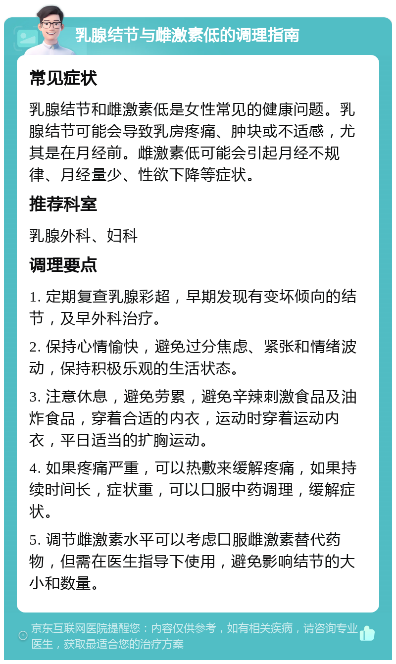 乳腺结节与雌激素低的调理指南 常见症状 乳腺结节和雌激素低是女性常见的健康问题。乳腺结节可能会导致乳房疼痛、肿块或不适感，尤其是在月经前。雌激素低可能会引起月经不规律、月经量少、性欲下降等症状。 推荐科室 乳腺外科、妇科 调理要点 1. 定期复查乳腺彩超，早期发现有变坏倾向的结节，及早外科治疗。 2. 保持心情愉快，避免过分焦虑、紧张和情绪波动，保持积极乐观的生活状态。 3. 注意休息，避免劳累，避免辛辣刺激食品及油炸食品，穿着合适的内衣，运动时穿着运动内衣，平日适当的扩胸运动。 4. 如果疼痛严重，可以热敷来缓解疼痛，如果持续时间长，症状重，可以口服中药调理，缓解症状。 5. 调节雌激素水平可以考虑口服雌激素替代药物，但需在医生指导下使用，避免影响结节的大小和数量。