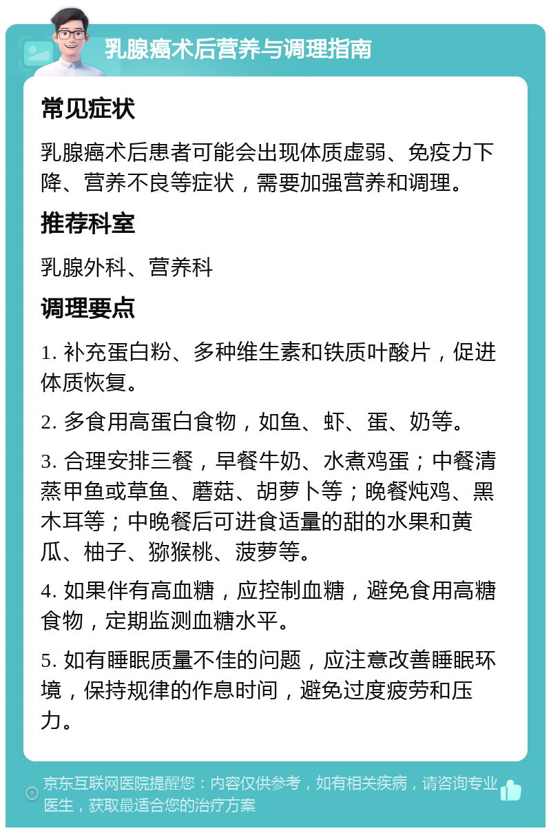 乳腺癌术后营养与调理指南 常见症状 乳腺癌术后患者可能会出现体质虚弱、免疫力下降、营养不良等症状，需要加强营养和调理。 推荐科室 乳腺外科、营养科 调理要点 1. 补充蛋白粉、多种维生素和铁质叶酸片，促进体质恢复。 2. 多食用高蛋白食物，如鱼、虾、蛋、奶等。 3. 合理安排三餐，早餐牛奶、水煮鸡蛋；中餐清蒸甲鱼或草鱼、蘑菇、胡萝卜等；晚餐炖鸡、黑木耳等；中晚餐后可进食适量的甜的水果和黄瓜、柚子、猕猴桃、菠萝等。 4. 如果伴有高血糖，应控制血糖，避免食用高糖食物，定期监测血糖水平。 5. 如有睡眠质量不佳的问题，应注意改善睡眠环境，保持规律的作息时间，避免过度疲劳和压力。