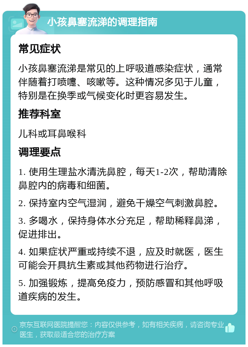 小孩鼻塞流涕的调理指南 常见症状 小孩鼻塞流涕是常见的上呼吸道感染症状，通常伴随着打喷嚏、咳嗽等。这种情况多见于儿童，特别是在换季或气候变化时更容易发生。 推荐科室 儿科或耳鼻喉科 调理要点 1. 使用生理盐水清洗鼻腔，每天1-2次，帮助清除鼻腔内的病毒和细菌。 2. 保持室内空气湿润，避免干燥空气刺激鼻腔。 3. 多喝水，保持身体水分充足，帮助稀释鼻涕，促进排出。 4. 如果症状严重或持续不退，应及时就医，医生可能会开具抗生素或其他药物进行治疗。 5. 加强锻炼，提高免疫力，预防感冒和其他呼吸道疾病的发生。