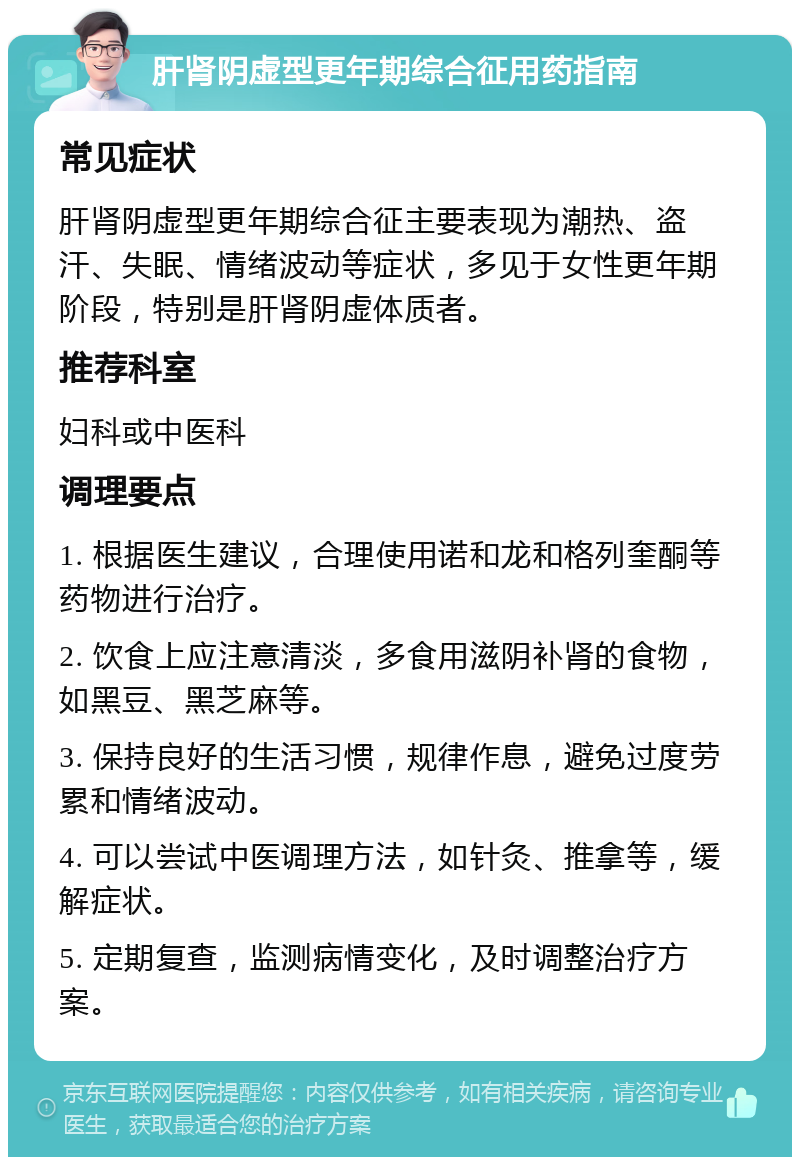 肝肾阴虚型更年期综合征用药指南 常见症状 肝肾阴虚型更年期综合征主要表现为潮热、盗汗、失眠、情绪波动等症状，多见于女性更年期阶段，特别是肝肾阴虚体质者。 推荐科室 妇科或中医科 调理要点 1. 根据医生建议，合理使用诺和龙和格列奎酮等药物进行治疗。 2. 饮食上应注意清淡，多食用滋阴补肾的食物，如黑豆、黑芝麻等。 3. 保持良好的生活习惯，规律作息，避免过度劳累和情绪波动。 4. 可以尝试中医调理方法，如针灸、推拿等，缓解症状。 5. 定期复查，监测病情变化，及时调整治疗方案。