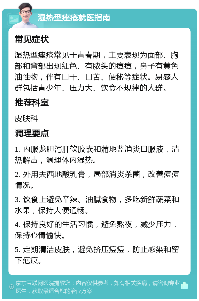 湿热型痤疮就医指南 常见症状 湿热型痤疮常见于青春期，主要表现为面部、胸部和背部出现红色、有脓头的痘痘，鼻子有黄色油性物，伴有口干、口苦、便秘等症状。易感人群包括青少年、压力大、饮食不规律的人群。 推荐科室 皮肤科 调理要点 1. 内服龙胆泻肝软胶囊和蒲地蓝消炎口服液，清热解毒，调理体内湿热。 2. 外用夫西地酸乳膏，局部消炎杀菌，改善痘痘情况。 3. 饮食上避免辛辣、油腻食物，多吃新鲜蔬菜和水果，保持大便通畅。 4. 保持良好的生活习惯，避免熬夜，减少压力，保持心情愉快。 5. 定期清洁皮肤，避免挤压痘痘，防止感染和留下疤痕。