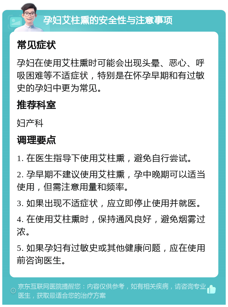 孕妇艾柱熏的安全性与注意事项 常见症状 孕妇在使用艾柱熏时可能会出现头晕、恶心、呼吸困难等不适症状，特别是在怀孕早期和有过敏史的孕妇中更为常见。 推荐科室 妇产科 调理要点 1. 在医生指导下使用艾柱熏，避免自行尝试。 2. 孕早期不建议使用艾柱熏，孕中晚期可以适当使用，但需注意用量和频率。 3. 如果出现不适症状，应立即停止使用并就医。 4. 在使用艾柱熏时，保持通风良好，避免烟雾过浓。 5. 如果孕妇有过敏史或其他健康问题，应在使用前咨询医生。