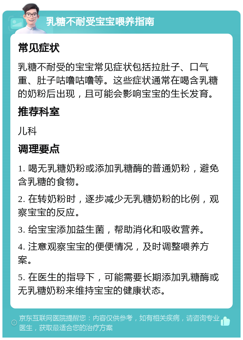 乳糖不耐受宝宝喂养指南 常见症状 乳糖不耐受的宝宝常见症状包括拉肚子、口气重、肚子咕噜咕噜等。这些症状通常在喝含乳糖的奶粉后出现，且可能会影响宝宝的生长发育。 推荐科室 儿科 调理要点 1. 喝无乳糖奶粉或添加乳糖酶的普通奶粉，避免含乳糖的食物。 2. 在转奶粉时，逐步减少无乳糖奶粉的比例，观察宝宝的反应。 3. 给宝宝添加益生菌，帮助消化和吸收营养。 4. 注意观察宝宝的便便情况，及时调整喂养方案。 5. 在医生的指导下，可能需要长期添加乳糖酶或无乳糖奶粉来维持宝宝的健康状态。