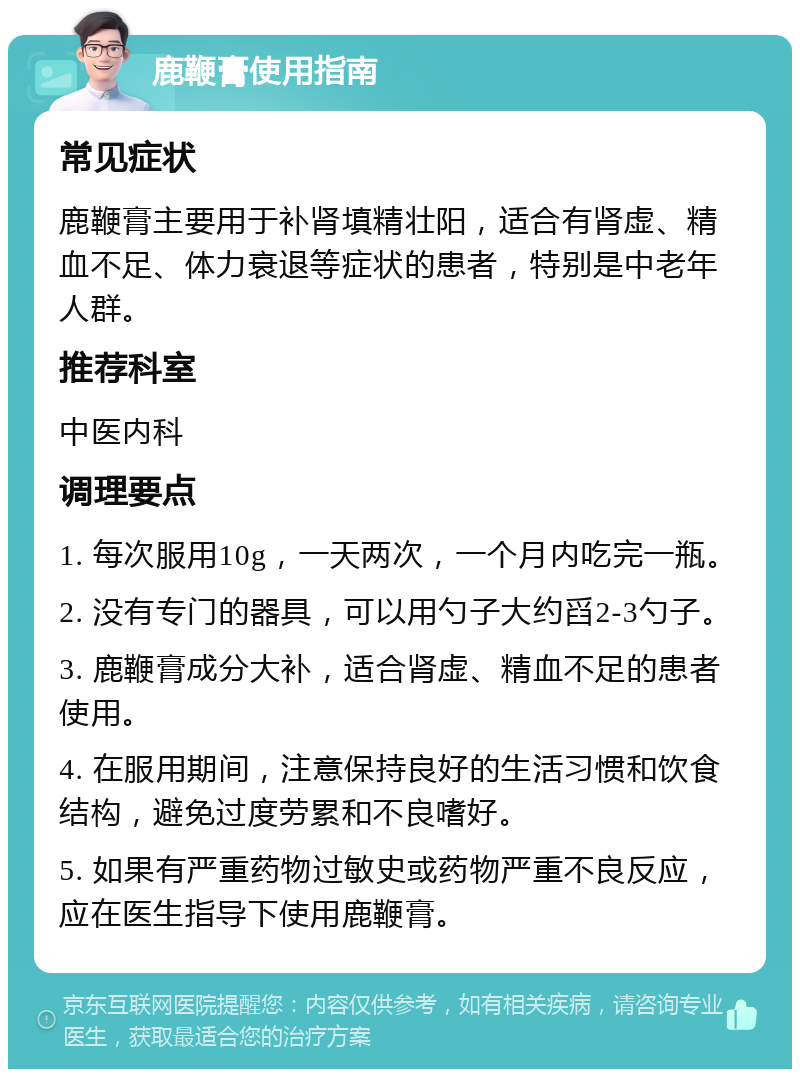 鹿鞭膏使用指南 常见症状 鹿鞭膏主要用于补肾填精壮阳，适合有肾虚、精血不足、体力衰退等症状的患者，特别是中老年人群。 推荐科室 中医内科 调理要点 1. 每次服用10g，一天两次，一个月内吃完一瓶。 2. 没有专门的器具，可以用勺子大约舀2-3勺子。 3. 鹿鞭膏成分大补，适合肾虚、精血不足的患者使用。 4. 在服用期间，注意保持良好的生活习惯和饮食结构，避免过度劳累和不良嗜好。 5. 如果有严重药物过敏史或药物严重不良反应，应在医生指导下使用鹿鞭膏。