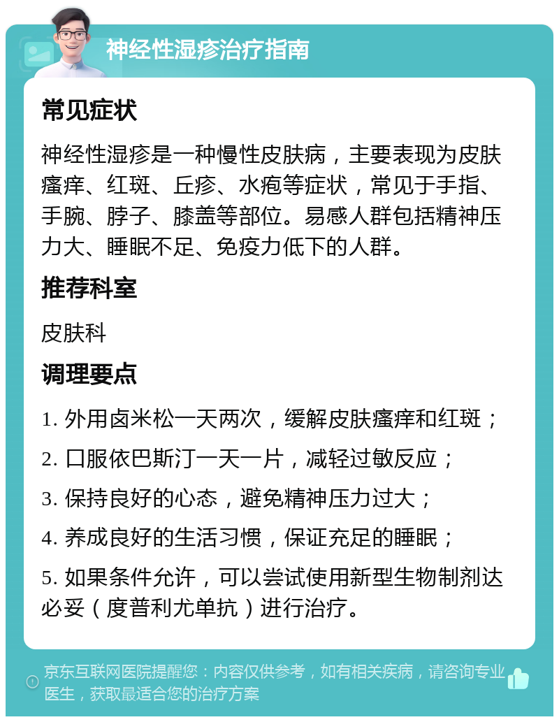 神经性湿疹治疗指南 常见症状 神经性湿疹是一种慢性皮肤病，主要表现为皮肤瘙痒、红斑、丘疹、水疱等症状，常见于手指、手腕、脖子、膝盖等部位。易感人群包括精神压力大、睡眠不足、免疫力低下的人群。 推荐科室 皮肤科 调理要点 1. 外用卤米松一天两次，缓解皮肤瘙痒和红斑； 2. 口服依巴斯汀一天一片，减轻过敏反应； 3. 保持良好的心态，避免精神压力过大； 4. 养成良好的生活习惯，保证充足的睡眠； 5. 如果条件允许，可以尝试使用新型生物制剂达必妥（度普利尤单抗）进行治疗。