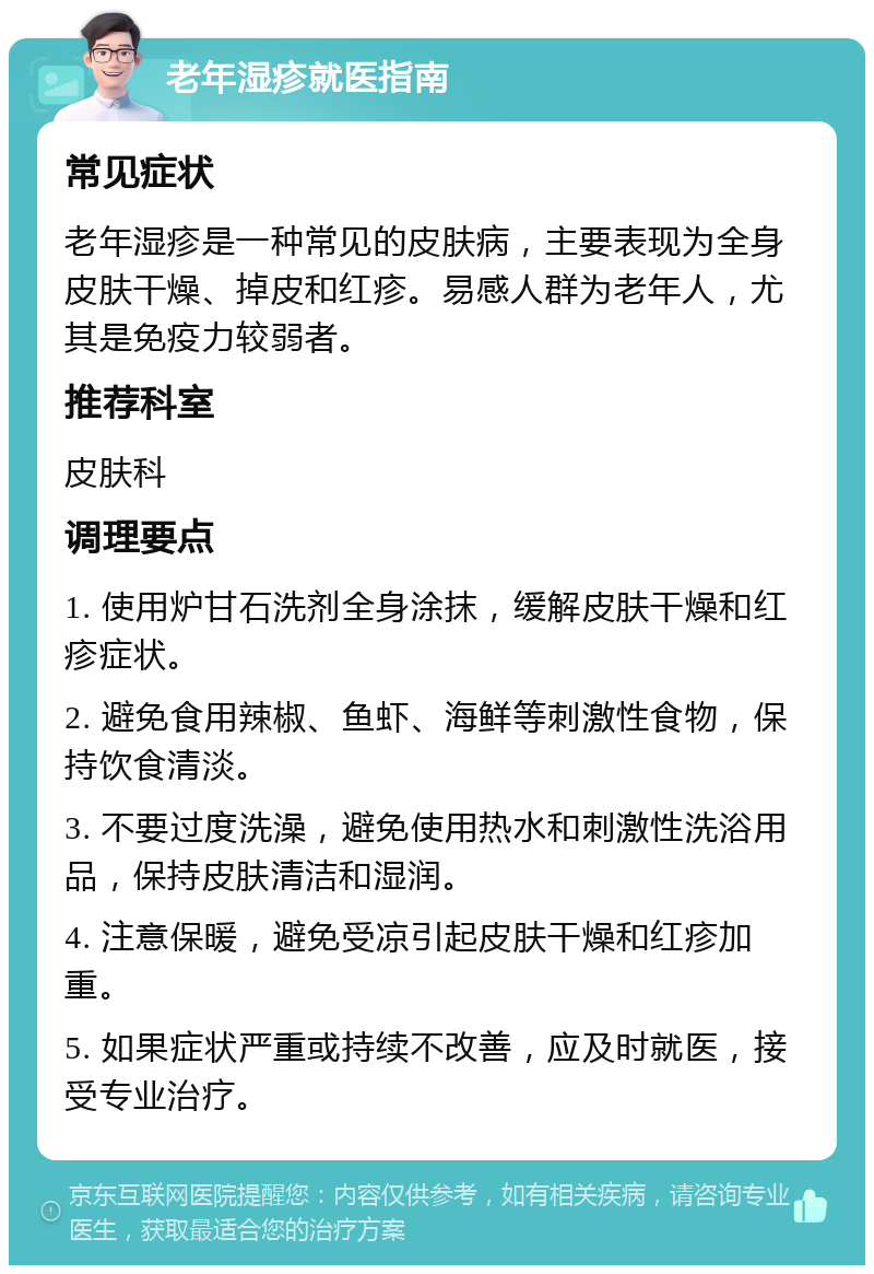 老年湿疹就医指南 常见症状 老年湿疹是一种常见的皮肤病，主要表现为全身皮肤干燥、掉皮和红疹。易感人群为老年人，尤其是免疫力较弱者。 推荐科室 皮肤科 调理要点 1. 使用炉甘石洗剂全身涂抹，缓解皮肤干燥和红疹症状。 2. 避免食用辣椒、鱼虾、海鲜等刺激性食物，保持饮食清淡。 3. 不要过度洗澡，避免使用热水和刺激性洗浴用品，保持皮肤清洁和湿润。 4. 注意保暖，避免受凉引起皮肤干燥和红疹加重。 5. 如果症状严重或持续不改善，应及时就医，接受专业治疗。