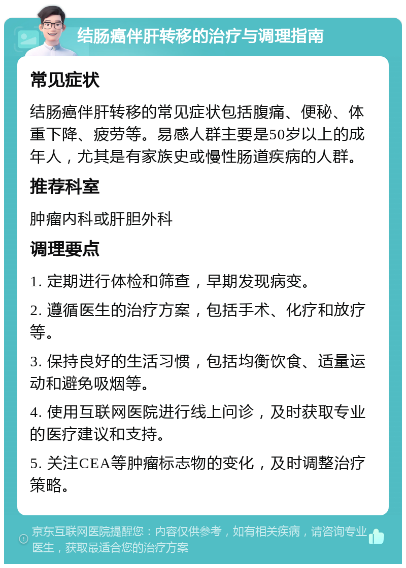 结肠癌伴肝转移的治疗与调理指南 常见症状 结肠癌伴肝转移的常见症状包括腹痛、便秘、体重下降、疲劳等。易感人群主要是50岁以上的成年人，尤其是有家族史或慢性肠道疾病的人群。 推荐科室 肿瘤内科或肝胆外科 调理要点 1. 定期进行体检和筛查，早期发现病变。 2. 遵循医生的治疗方案，包括手术、化疗和放疗等。 3. 保持良好的生活习惯，包括均衡饮食、适量运动和避免吸烟等。 4. 使用互联网医院进行线上问诊，及时获取专业的医疗建议和支持。 5. 关注CEA等肿瘤标志物的变化，及时调整治疗策略。