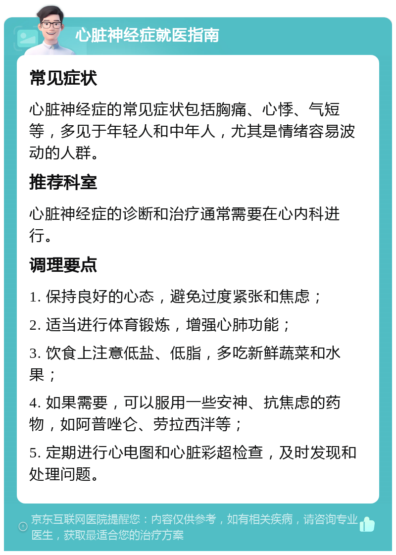 心脏神经症就医指南 常见症状 心脏神经症的常见症状包括胸痛、心悸、气短等，多见于年轻人和中年人，尤其是情绪容易波动的人群。 推荐科室 心脏神经症的诊断和治疗通常需要在心内科进行。 调理要点 1. 保持良好的心态，避免过度紧张和焦虑； 2. 适当进行体育锻炼，增强心肺功能； 3. 饮食上注意低盐、低脂，多吃新鲜蔬菜和水果； 4. 如果需要，可以服用一些安神、抗焦虑的药物，如阿普唑仑、劳拉西泮等； 5. 定期进行心电图和心脏彩超检查，及时发现和处理问题。