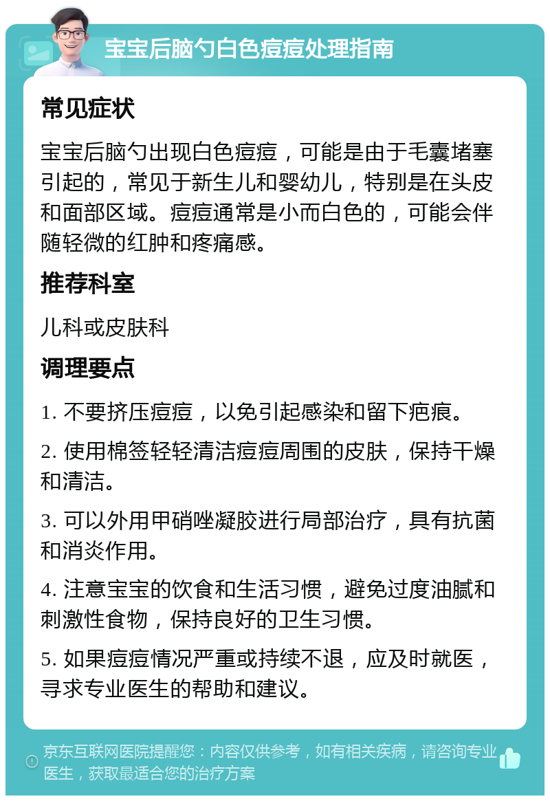 宝宝后脑勺白色痘痘处理指南 常见症状 宝宝后脑勺出现白色痘痘，可能是由于毛囊堵塞引起的，常见于新生儿和婴幼儿，特别是在头皮和面部区域。痘痘通常是小而白色的，可能会伴随轻微的红肿和疼痛感。 推荐科室 儿科或皮肤科 调理要点 1. 不要挤压痘痘，以免引起感染和留下疤痕。 2. 使用棉签轻轻清洁痘痘周围的皮肤，保持干燥和清洁。 3. 可以外用甲硝唑凝胶进行局部治疗，具有抗菌和消炎作用。 4. 注意宝宝的饮食和生活习惯，避免过度油腻和刺激性食物，保持良好的卫生习惯。 5. 如果痘痘情况严重或持续不退，应及时就医，寻求专业医生的帮助和建议。