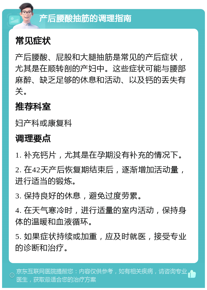 产后腰酸抽筋的调理指南 常见症状 产后腰酸、屁股和大腿抽筋是常见的产后症状，尤其是在顺转剖的产妇中。这些症状可能与腰部麻醉、缺乏足够的休息和活动、以及钙的丢失有关。 推荐科室 妇产科或康复科 调理要点 1. 补充钙片，尤其是在孕期没有补充的情况下。 2. 在42天产后恢复期结束后，逐渐增加活动量，进行适当的锻炼。 3. 保持良好的休息，避免过度劳累。 4. 在天气寒冷时，进行适量的室内活动，保持身体的温暖和血液循环。 5. 如果症状持续或加重，应及时就医，接受专业的诊断和治疗。