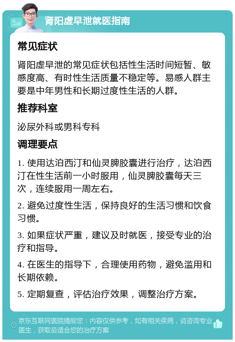 肾阳虚早泄就医指南 常见症状 肾阳虚早泄的常见症状包括性生活时间短暂、敏感度高、有时性生活质量不稳定等。易感人群主要是中年男性和长期过度性生活的人群。 推荐科室 泌尿外科或男科专科 调理要点 1. 使用达泊西汀和仙灵脾胶囊进行治疗，达泊西汀在性生活前一小时服用，仙灵脾胶囊每天三次，连续服用一周左右。 2. 避免过度性生活，保持良好的生活习惯和饮食习惯。 3. 如果症状严重，建议及时就医，接受专业的治疗和指导。 4. 在医生的指导下，合理使用药物，避免滥用和长期依赖。 5. 定期复查，评估治疗效果，调整治疗方案。