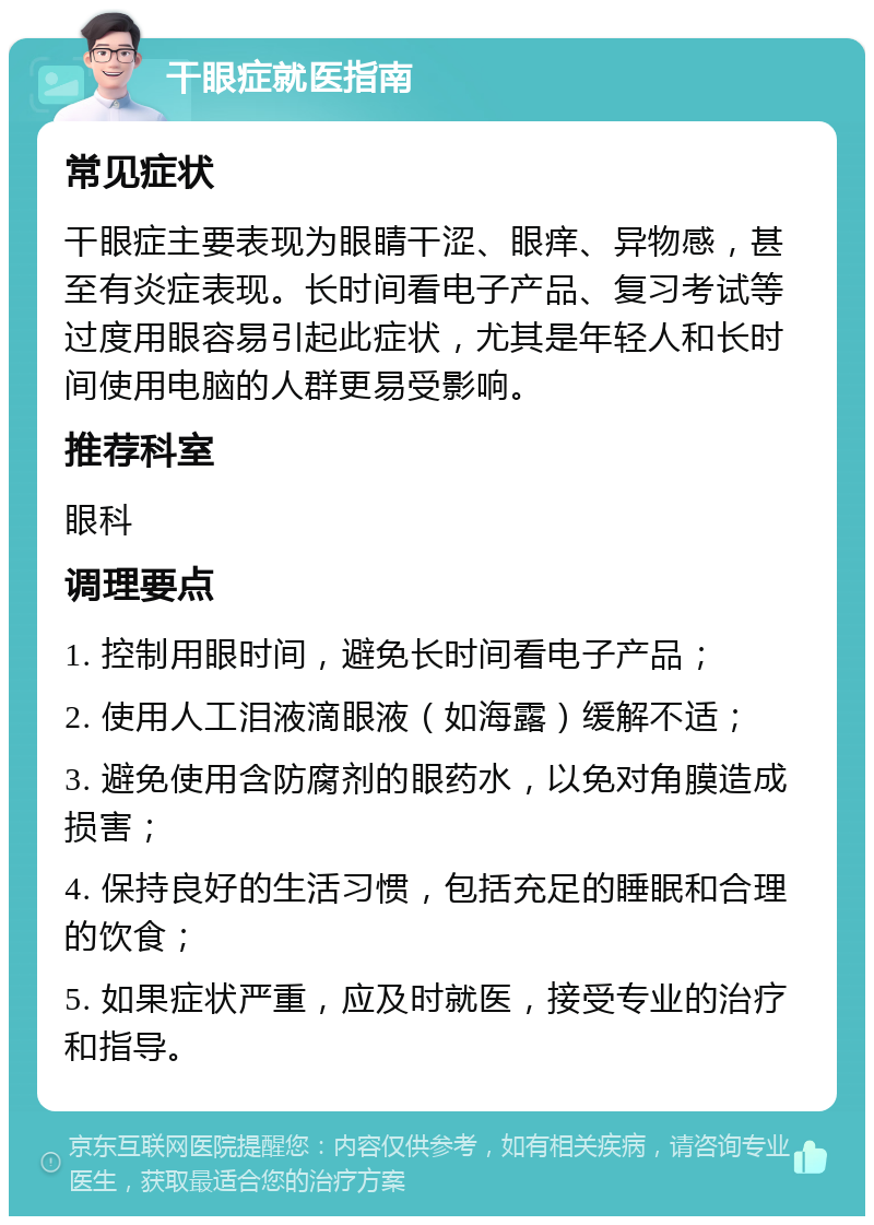 干眼症就医指南 常见症状 干眼症主要表现为眼睛干涩、眼痒、异物感，甚至有炎症表现。长时间看电子产品、复习考试等过度用眼容易引起此症状，尤其是年轻人和长时间使用电脑的人群更易受影响。 推荐科室 眼科 调理要点 1. 控制用眼时间，避免长时间看电子产品； 2. 使用人工泪液滴眼液（如海露）缓解不适； 3. 避免使用含防腐剂的眼药水，以免对角膜造成损害； 4. 保持良好的生活习惯，包括充足的睡眠和合理的饮食； 5. 如果症状严重，应及时就医，接受专业的治疗和指导。