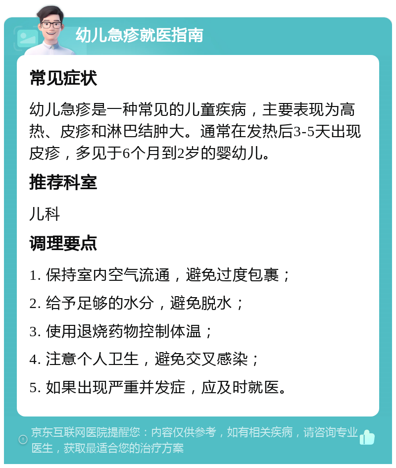 幼儿急疹就医指南 常见症状 幼儿急疹是一种常见的儿童疾病，主要表现为高热、皮疹和淋巴结肿大。通常在发热后3-5天出现皮疹，多见于6个月到2岁的婴幼儿。 推荐科室 儿科 调理要点 1. 保持室内空气流通，避免过度包裹； 2. 给予足够的水分，避免脱水； 3. 使用退烧药物控制体温； 4. 注意个人卫生，避免交叉感染； 5. 如果出现严重并发症，应及时就医。