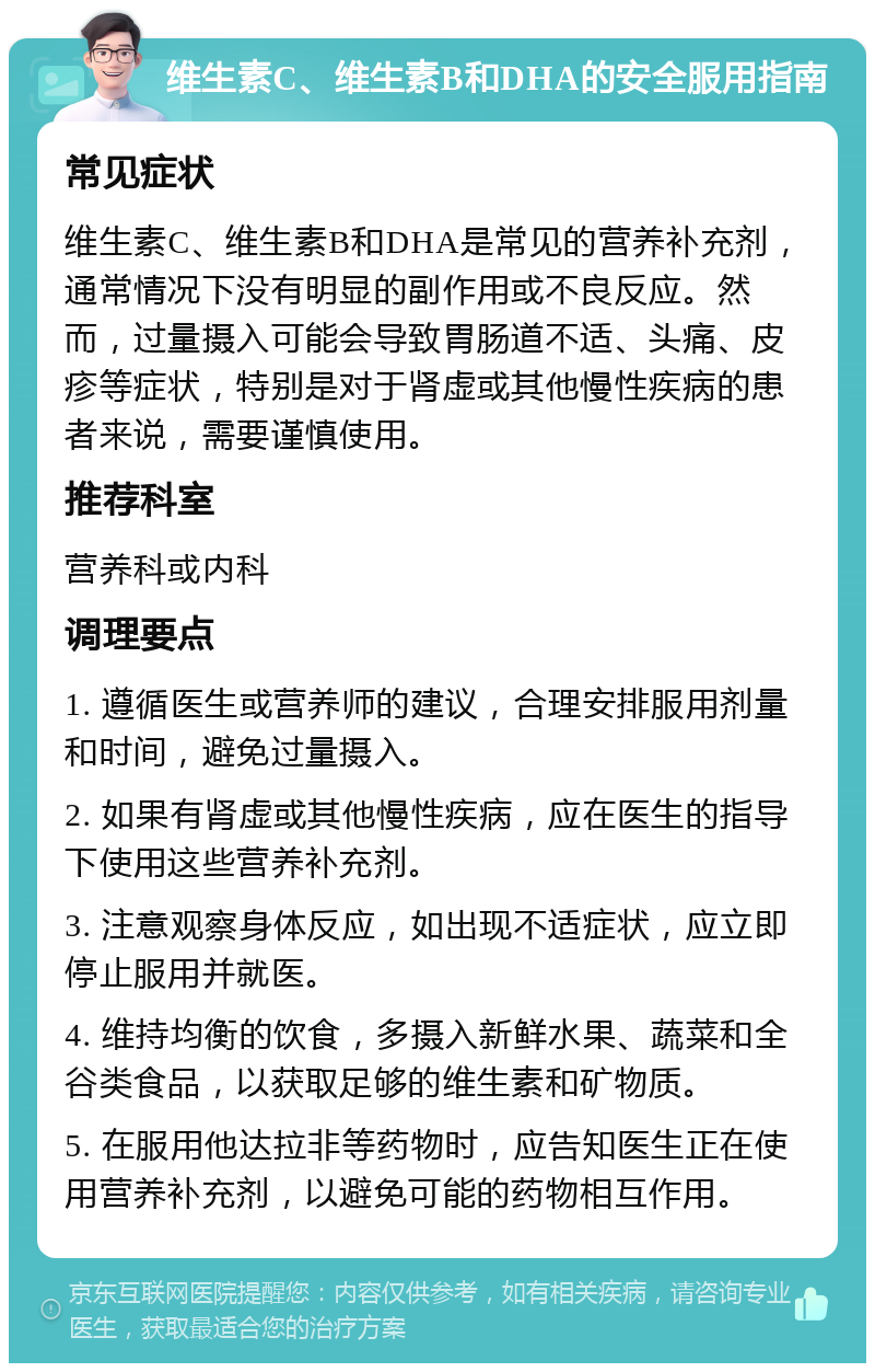 维生素C、维生素B和DHA的安全服用指南 常见症状 维生素C、维生素B和DHA是常见的营养补充剂，通常情况下没有明显的副作用或不良反应。然而，过量摄入可能会导致胃肠道不适、头痛、皮疹等症状，特别是对于肾虚或其他慢性疾病的患者来说，需要谨慎使用。 推荐科室 营养科或内科 调理要点 1. 遵循医生或营养师的建议，合理安排服用剂量和时间，避免过量摄入。 2. 如果有肾虚或其他慢性疾病，应在医生的指导下使用这些营养补充剂。 3. 注意观察身体反应，如出现不适症状，应立即停止服用并就医。 4. 维持均衡的饮食，多摄入新鲜水果、蔬菜和全谷类食品，以获取足够的维生素和矿物质。 5. 在服用他达拉非等药物时，应告知医生正在使用营养补充剂，以避免可能的药物相互作用。