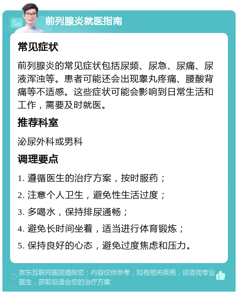 前列腺炎就医指南 常见症状 前列腺炎的常见症状包括尿频、尿急、尿痛、尿液浑浊等。患者可能还会出现睾丸疼痛、腰酸背痛等不适感。这些症状可能会影响到日常生活和工作，需要及时就医。 推荐科室 泌尿外科或男科 调理要点 1. 遵循医生的治疗方案，按时服药； 2. 注意个人卫生，避免性生活过度； 3. 多喝水，保持排尿通畅； 4. 避免长时间坐着，适当进行体育锻炼； 5. 保持良好的心态，避免过度焦虑和压力。