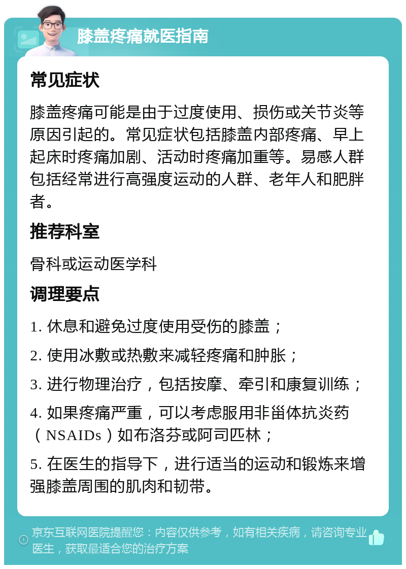 膝盖疼痛就医指南 常见症状 膝盖疼痛可能是由于过度使用、损伤或关节炎等原因引起的。常见症状包括膝盖内部疼痛、早上起床时疼痛加剧、活动时疼痛加重等。易感人群包括经常进行高强度运动的人群、老年人和肥胖者。 推荐科室 骨科或运动医学科 调理要点 1. 休息和避免过度使用受伤的膝盖； 2. 使用冰敷或热敷来减轻疼痛和肿胀； 3. 进行物理治疗，包括按摩、牵引和康复训练； 4. 如果疼痛严重，可以考虑服用非甾体抗炎药（NSAIDs）如布洛芬或阿司匹林； 5. 在医生的指导下，进行适当的运动和锻炼来增强膝盖周围的肌肉和韧带。