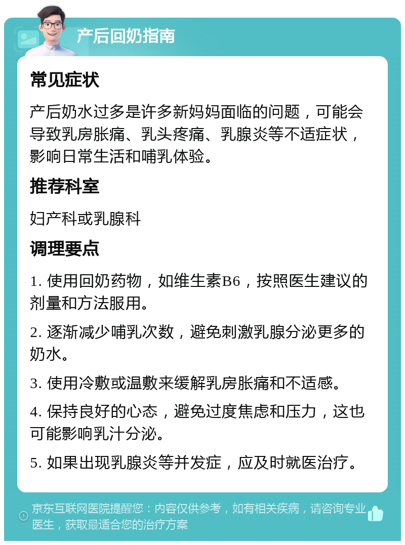 产后回奶指南 常见症状 产后奶水过多是许多新妈妈面临的问题，可能会导致乳房胀痛、乳头疼痛、乳腺炎等不适症状，影响日常生活和哺乳体验。 推荐科室 妇产科或乳腺科 调理要点 1. 使用回奶药物，如维生素B6，按照医生建议的剂量和方法服用。 2. 逐渐减少哺乳次数，避免刺激乳腺分泌更多的奶水。 3. 使用冷敷或温敷来缓解乳房胀痛和不适感。 4. 保持良好的心态，避免过度焦虑和压力，这也可能影响乳汁分泌。 5. 如果出现乳腺炎等并发症，应及时就医治疗。