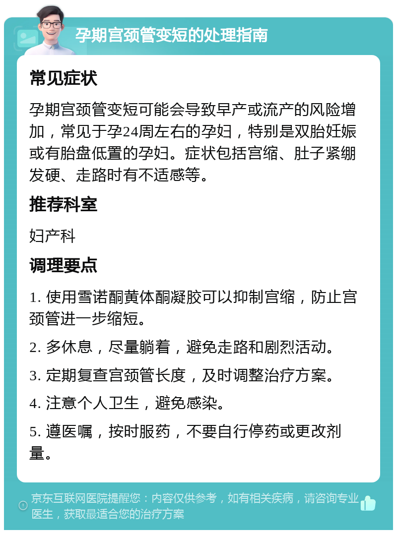 孕期宫颈管变短的处理指南 常见症状 孕期宫颈管变短可能会导致早产或流产的风险增加，常见于孕24周左右的孕妇，特别是双胎妊娠或有胎盘低置的孕妇。症状包括宫缩、肚子紧绷发硬、走路时有不适感等。 推荐科室 妇产科 调理要点 1. 使用雪诺酮黄体酮凝胶可以抑制宫缩，防止宫颈管进一步缩短。 2. 多休息，尽量躺着，避免走路和剧烈活动。 3. 定期复查宫颈管长度，及时调整治疗方案。 4. 注意个人卫生，避免感染。 5. 遵医嘱，按时服药，不要自行停药或更改剂量。