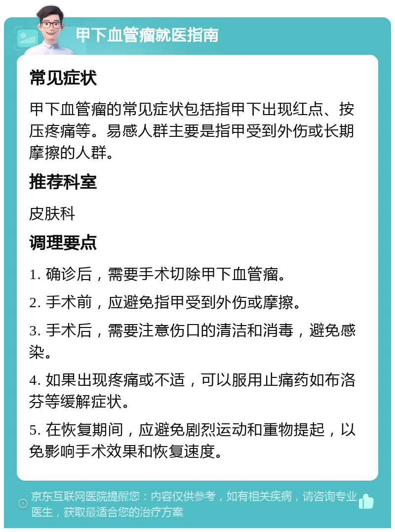 甲下血管瘤就医指南 常见症状 甲下血管瘤的常见症状包括指甲下出现红点、按压疼痛等。易感人群主要是指甲受到外伤或长期摩擦的人群。 推荐科室 皮肤科 调理要点 1. 确诊后，需要手术切除甲下血管瘤。 2. 手术前，应避免指甲受到外伤或摩擦。 3. 手术后，需要注意伤口的清洁和消毒，避免感染。 4. 如果出现疼痛或不适，可以服用止痛药如布洛芬等缓解症状。 5. 在恢复期间，应避免剧烈运动和重物提起，以免影响手术效果和恢复速度。