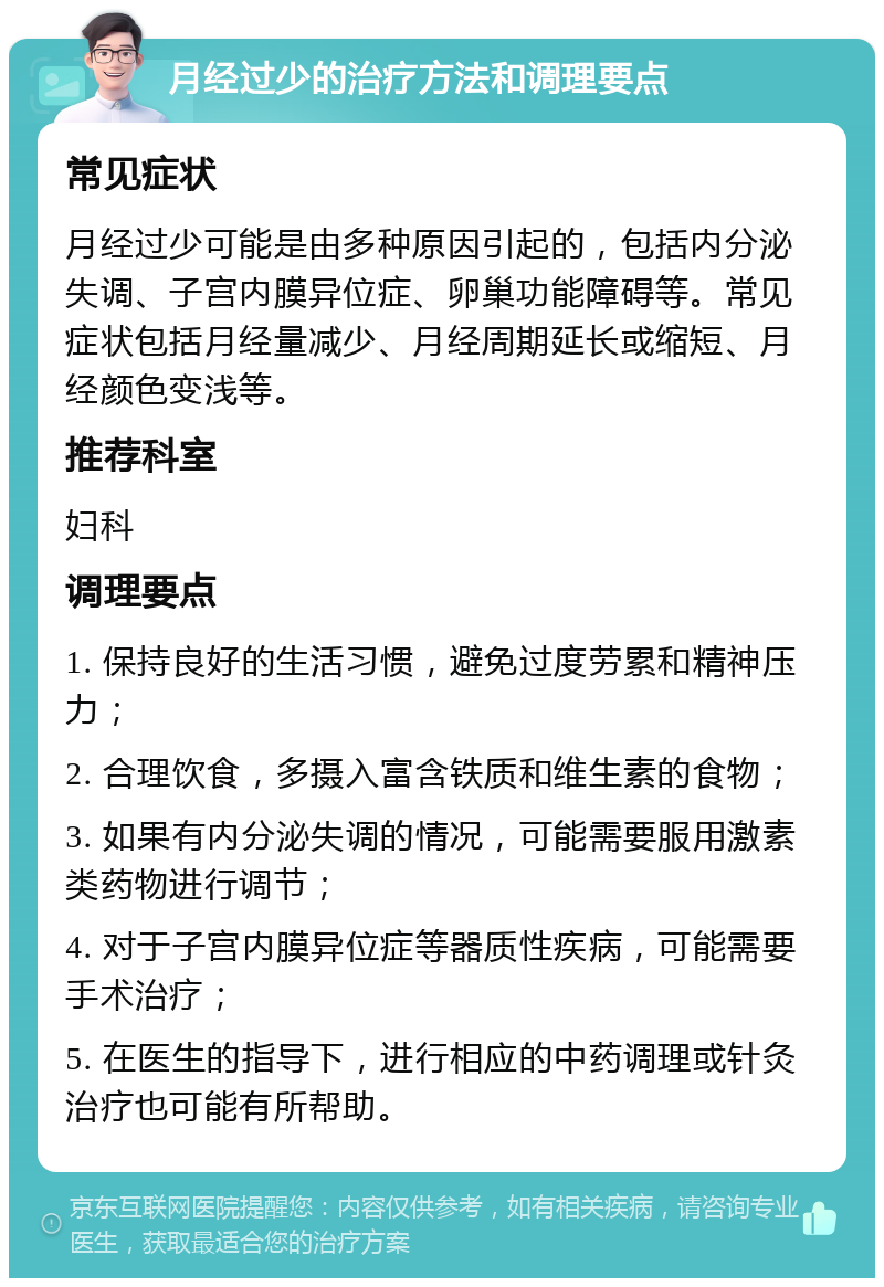 月经过少的治疗方法和调理要点 常见症状 月经过少可能是由多种原因引起的，包括内分泌失调、子宫内膜异位症、卵巢功能障碍等。常见症状包括月经量减少、月经周期延长或缩短、月经颜色变浅等。 推荐科室 妇科 调理要点 1. 保持良好的生活习惯，避免过度劳累和精神压力； 2. 合理饮食，多摄入富含铁质和维生素的食物； 3. 如果有内分泌失调的情况，可能需要服用激素类药物进行调节； 4. 对于子宫内膜异位症等器质性疾病，可能需要手术治疗； 5. 在医生的指导下，进行相应的中药调理或针灸治疗也可能有所帮助。